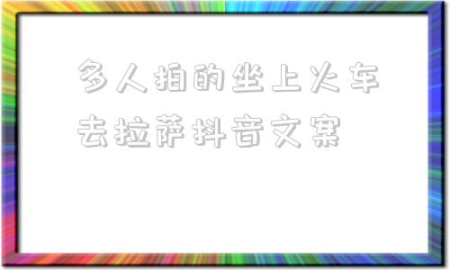 多人拍的坐上火车去拉萨抖音文案的简单介绍